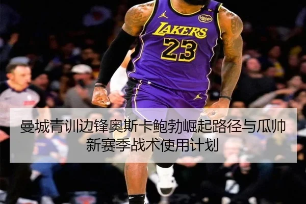 曼城青训边锋奥斯卡鲍勃崛起路径与瓜帅新赛季战术使用计划