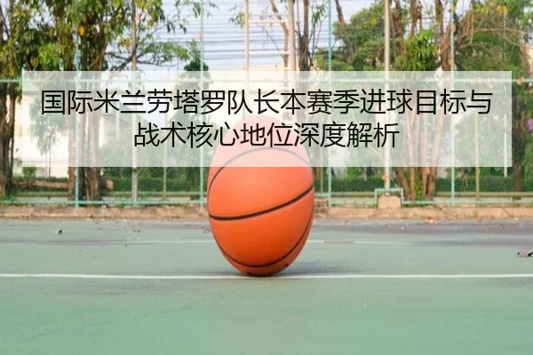 国际米兰劳塔罗队长本赛季进球目标与战术核心地位深度解析