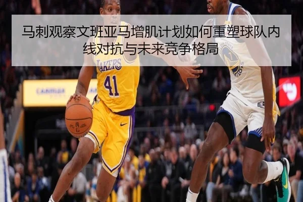 马刺观察文班亚马增肌计划如何重塑球队内线对抗与未来竞争格局
