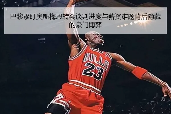 巴黎紧盯奥斯梅恩转会谈判进度与薪资难题背后隐藏的豪门博弈